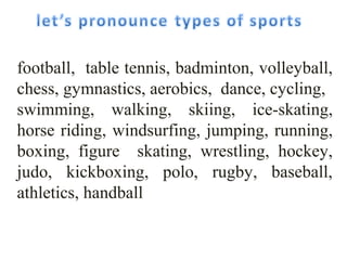 football, table tennis, badminton, volleyball, 
chess, gymnastics, aerobics, dаnсе, cycling, 
swimming, walking, skiing, ice-skating, 
horse riding, windsurfing, jumping, running, 
boxing, figure skating, wrestling, hockey, 
judo, kickboxing, polo, rugby, baseball, 
athletics, handball 
 