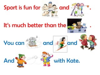 Sport is fun for boys and girls . 
It’s much better than the toys . 
You can sledge and ski and skate 
And play snowballs with Kate. 
 
