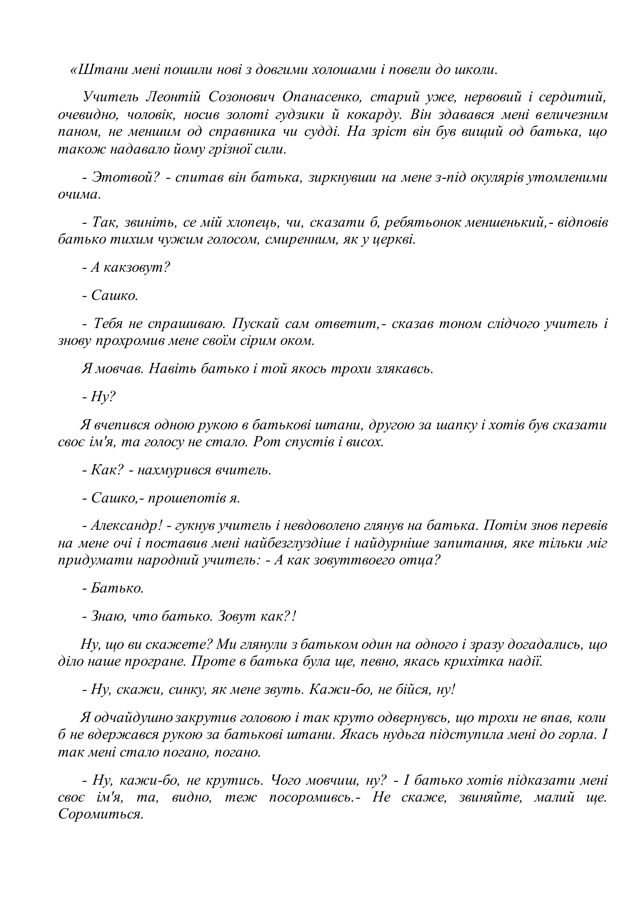 «Штани мені пошили нові з довгими холошами і повели до школи. 
Учитель Леонтій Созонович Опанасенко, старий уже, нервовий і сердитий, 
очевидно, чоловік, носив золоті гудзики й кокарду. Він здавався мені величезним 
паном, не меншим од справника чи судді. На зріст він був вищий од батька, що 
також надавало йому грізної сили. 
- Этотвой? - спитав він батька, зиркнувши на мене з-під окулярів утомленими 
очима. 
- Так, звиніть, се мій хлопець, чи, сказати б, ребятьонок меншенький,- відповів 
батько тихим чужим голосом, смиренним, як у церкві. 
- А какзовут? 
- Сашко. 
- Тебя не спрашиваю. Пускай сам ответит,- сказав тоном слідчого учитель і 
знову прохромив мене своїм сірим оком. 
Я мовчав. Навіть батько і той якось трохи злякавсь. 
- Ну? 
Я вчепився одною рукою в батькові штани, другою за шапку і хотів був сказати 
своє ім'я, та голосу не стало. Рот спустів і висох. 
- Как? - нахмурився вчитель. 
- Сашко,- прошепотів я. 
- Александр! - гукнув учитель і невдоволено глянув на батька. Потім знов перевів 
на мене очі і поставив мені найбезглуздіше і найдурніше запитання, яке тільки міг 
придумати народний учитель: - А как зовуттвоего отца? 
- Батько. 
- Знаю, что батько. Зовут как?! 
Ну, що ви скажете? Ми глянули з батьком один на одного і зразу догадались, що 
діло наше програне. Проте в батька була ще, певно, якась крихітка надії. 
- Ну, скажи, синку, як мене звуть. Кажи-бо, не бійся, ну! 
Я одчайдушно закрутив головою і так круто одвернувсь, що трохи не впав, коли 
б не вдержався рукою за батькові штани. Якась нудьга підступила мені до горла. І 
так мені стало погано, погано. 
- Ну, кажи-бо, не крутись. Чого мовчиш, ну? - І батько хотів підказати мені 
своє ім'я, та, видно, теж посоромивсь.- Не скаже, звиняйте, малий ще. 
Соромиться. 
 