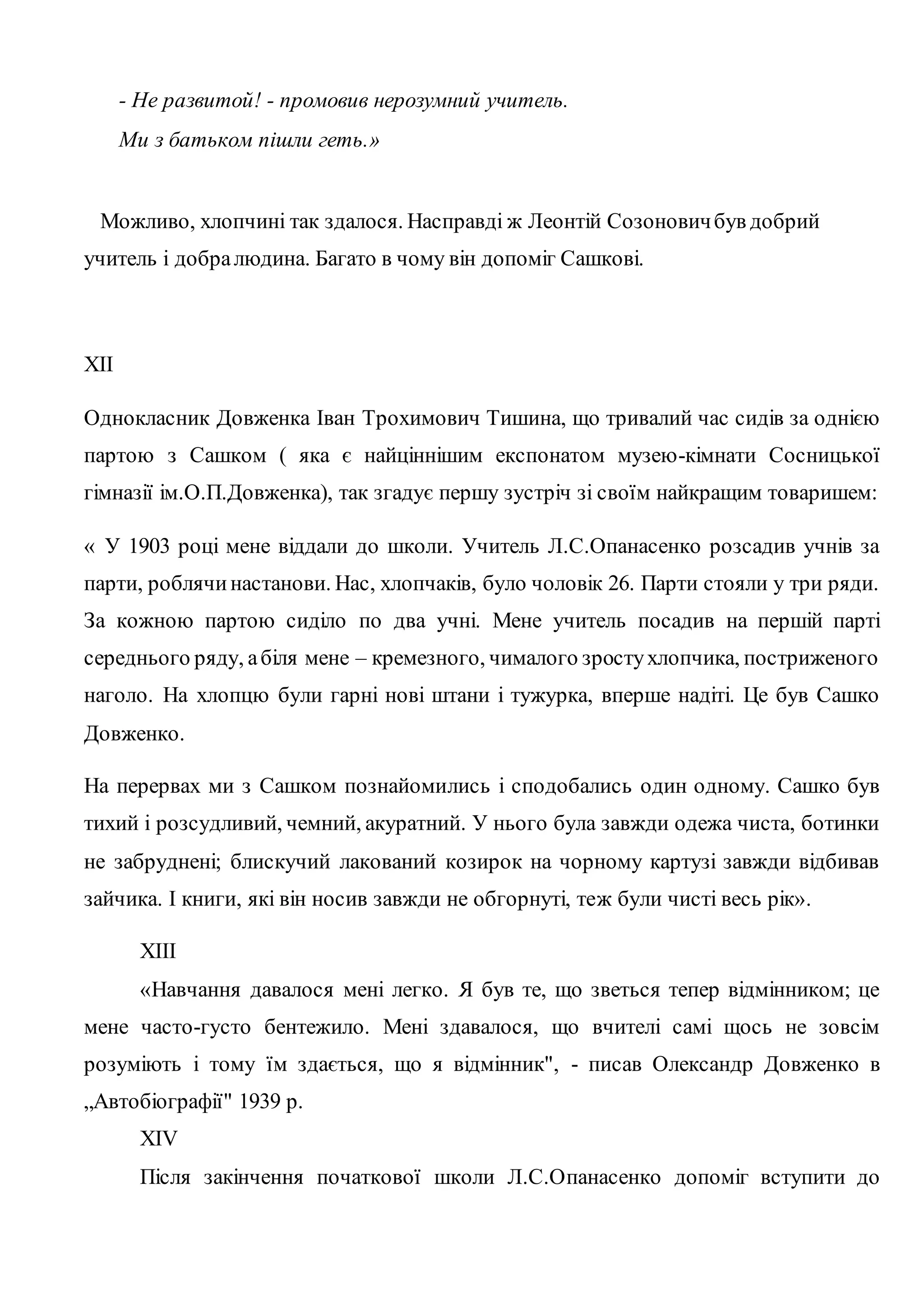 - Не развитой! - промовив нерозумний учитель. 
Ми з батьком пішли геть.» 
Можливо, хлопчині так здалося. Насправді ж Леонтій Созонович був добрий 
учитель і добра людина. Багато в чому він допоміг Сашкові. 
XII 
Однокласник Довженка Іван Трохимович Тишина, що тривалий час сидів за однією 
партою з Сашком ( яка є найціннішим експонатом музею-кімнати Сосницької 
гімназії ім.О.П.Довженка), так згадує першу зустріч зі своїм найкращим товаришем: 
« У 1903 році мене віддали до школи. Учитель Л.С.Опанасенко розсадив учнів за 
парти, роблячи настанови. Нас, хлопчаків, було чоловік 26. Парти стояли у три ряди. 
За кожною партою сиділо по два учні. Мене учитель посадив на першій парті 
середнього ряду, а біля мене – кремезного, чималого зросту хлопчика, постриженого 
наголо. На хлопцю були гарні нові штани і тужурка, вперше надіті. Це був Сашко 
Довженко. 
На перервах ми з Сашком познайомились і сподобались один одному. Сашко був 
тихий і розсудливий, чемний, акуратний. У нього була завжди одежа чиста, ботинки 
не забруднені; блискучий лакований козирок на чорному картузі завжди відбивав 
зайчика. І книги, які він носив завжди не обгорнуті, теж були чисті весь рік». 
XIII 
«Навчання давалося мені легко. Я був те, що зветься тепер відмінником; це 
мене часто-густо бентежило. Мені здавалося, що вчителі самі щось не зовсім 
розуміють і тому їм здається, що я відмінник", - писав Олександр Довженко в 
„Автобіографії" 1939 р. 
XIV 
Після закінчення початкової школи Л.С.Опанасенко допоміг вступити до 
 