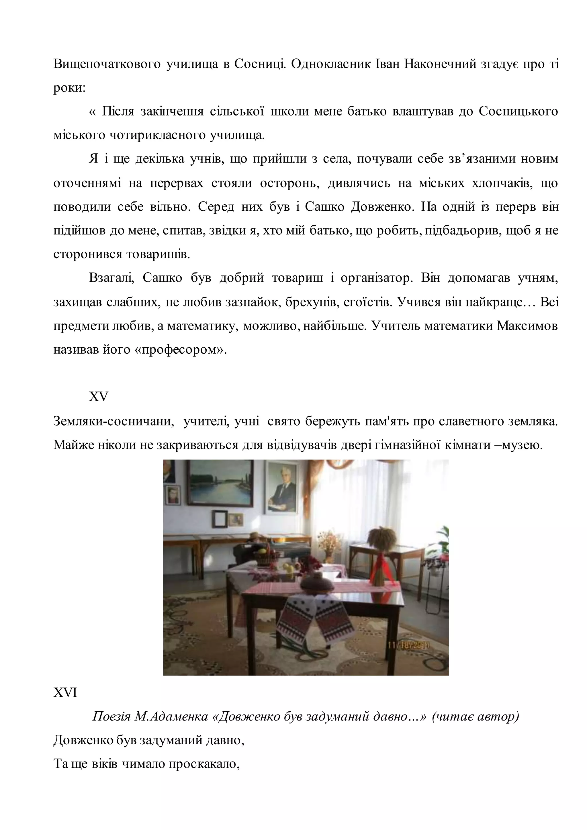 Вищепочаткового училища в Сосниці. Однокласник Іван Наконечний згадує про ті 
роки: 
« Після закінчення сільської школи мене батько влаштував до Сосницького 
міського чотирикласного училища. 
Я і ще декілька учнів, що прийшли з села, почували себе зв’язаними новим 
оточеннямі на перервах стояли осторонь, дивлячись на міських хлопчаків, що 
поводили себе вільно. Серед них був і Сашко Довженко. На одній із перерв він 
підійшов до мене, спитав, звідки я, хто мій батько, що робить, підбадьорив, щоб я не 
сторонився товаришів. 
Взагалі, Сашко був добрий товариш і організатор. Він допомагав учням, 
захищав слабших, не любив зазнайок, брехунів, егоїстів. Учився він найкраще… Всі 
предмети любив, а математику, можливо, найбільше. Учитель математики Максимов 
називав його «професором». 
XV 
Земляки-сосничани, учителі, учні свято бережуть пам'ять про славетного земляка. 
Майже ніколи не закриваються для відвідувачів двері гімназійної кімнати –музею. 
XVI 
Поезія М.Адаменка «Довженко був задуманий давно…» (читає автор) 
Довженко був задуманий давно, 
Та ще віків чимало проскакало, 
 