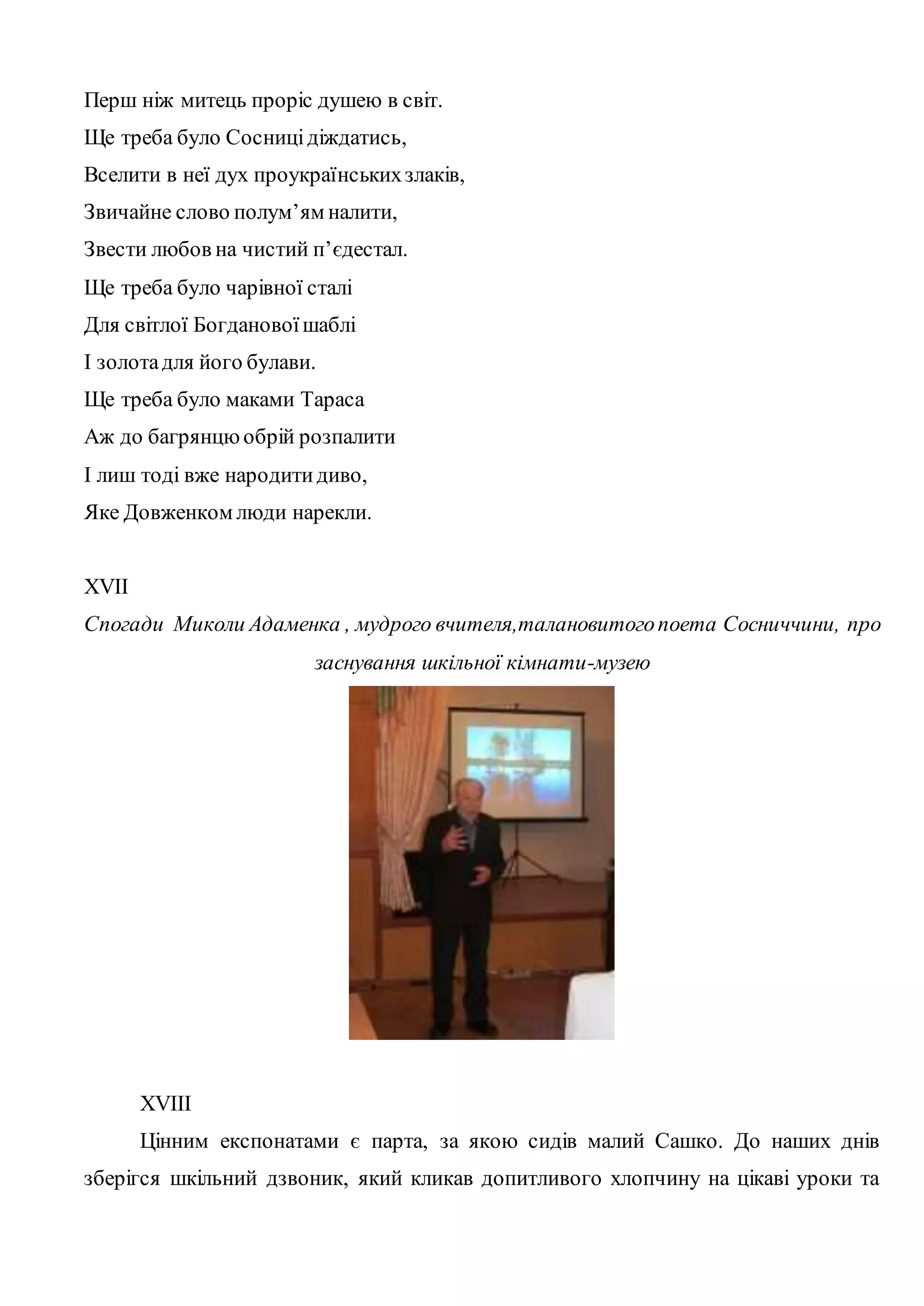 Перш ніж митець проріс душею в світ. 
Ще треба було Сосниці діждатись, 
Вселити в неї дух проукраїнських злаків, 
Звичайне слово полум’ям налити, 
Звести любов на чистий п’єдестал. 
Ще треба було чарівної сталі 
Для світлої Богданової шаблі 
І золота для його булави. 
Ще треба було маками Тараса 
Аж до багрянцю обрій розпалити 
І лиш тоді вже народити диво, 
Яке Довженком люди нарекли. 
XVII 
Спогади Миколи Адаменка , мудрого вчителя,талановитого поета Сосниччини, про 
заснування шкільної кімнати-музею 
XVIII 
Цінним експонатами є парта, за якою сидів малий Сашко. До наших днів 
зберігся шкільний дзвоник, який кликав допитливого хлопчину на цікаві уроки та 
 