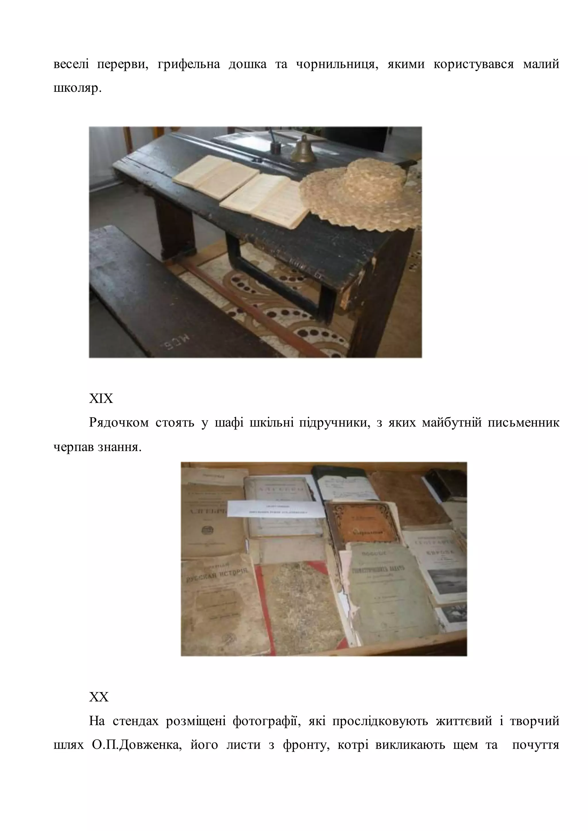 веселі перерви, грифельна дошка та чорнильниця, якими користувався малий 
школяр. 
XIX 
Рядочком стоять у шафі шкільні підручники, з яких майбутній письменник 
черпав знання. 
XX 
На стендах розміщені фотографії, які прослідковують життєвий і творчий 
шлях О.П.Довженка, його листи з фронту, котрі викликають щем та почуття 
 