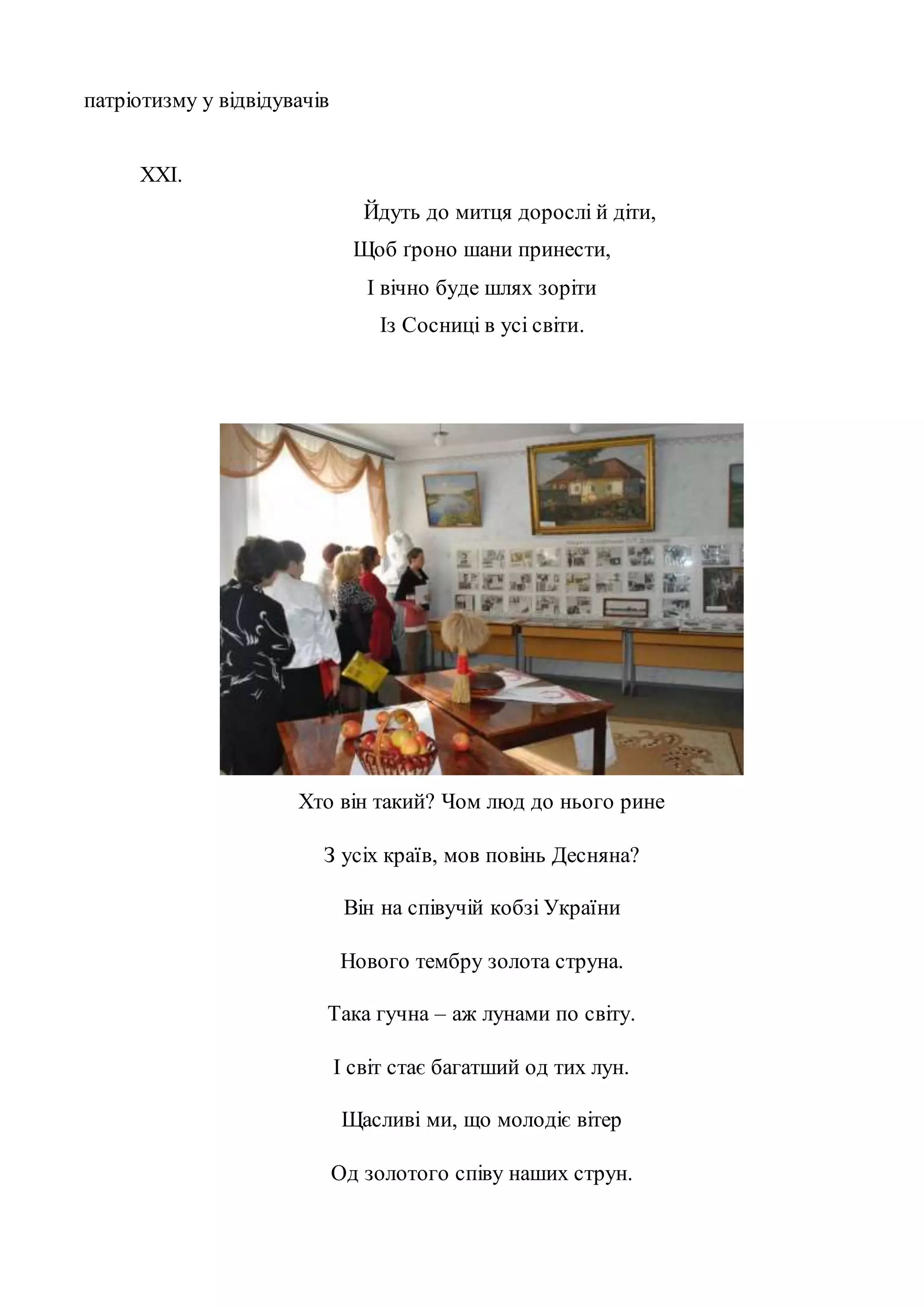 патріотизму у відвідувачів 
XXI. 
Йдуть до митця дорослі й діти, 
Щоб ґроно шани принести, 
І вічно буде шлях зоріти 
Із Сосниці в усі світи. 
Хто він такий? Чом люд до нього рине 
З усіх країв, мов повінь Десняна? 
Він на співучій кобзі України 
Нового тембру золота струна. 
Така гучна – аж лунами по світу. 
І світ стає багатший од тих лун. 
Щасливі ми, що молодіє вітер 
Од золотого співу наших струн. 
 