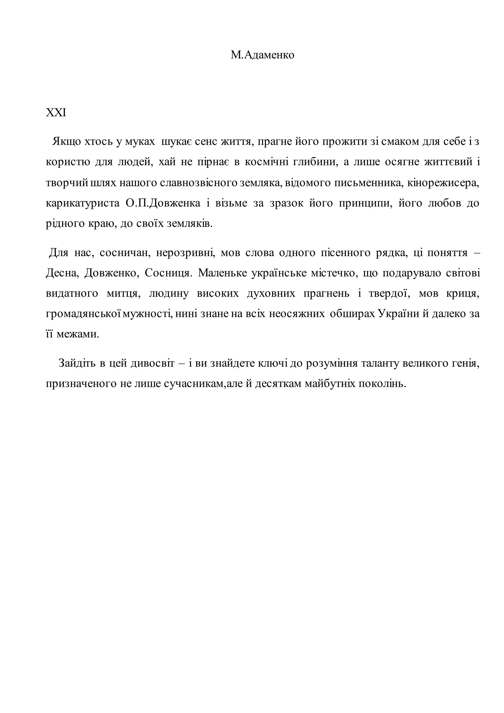 М.Адаменко 
XXI 
Якщо хтось у муках шукає сенс життя, прагне його прожити зі смаком для себе і з 
користю для людей, хай не пірнає в космічні глибини, а лише осягне життєвий і 
творчий шлях нашого славнозвісного земляка, відомого письменника, кінорежисера, 
карикатуриста О.П.Довженка і візьме за зразок його принципи, його любов до 
рідного краю, до своїх земляків. 
Для нас, сосничан, нерозривні, мов слова одного пісенного рядка, ці поняття – 
Десна, Довженко, Сосниця. Маленьке українське містечко, що подарувало світові 
видатного митця, людину високих духовних прагнень і твердої, мов криця, 
громадянської мужності, нині знане на всіх неосяжних обширах України й далеко за 
її межами. 
Зайдіть в цей дивосвіт – і ви знайдете ключі до розуміння таланту великого генія, 
призначеного не лише сучасникам,але й десяткам майбутніх поколінь. 
