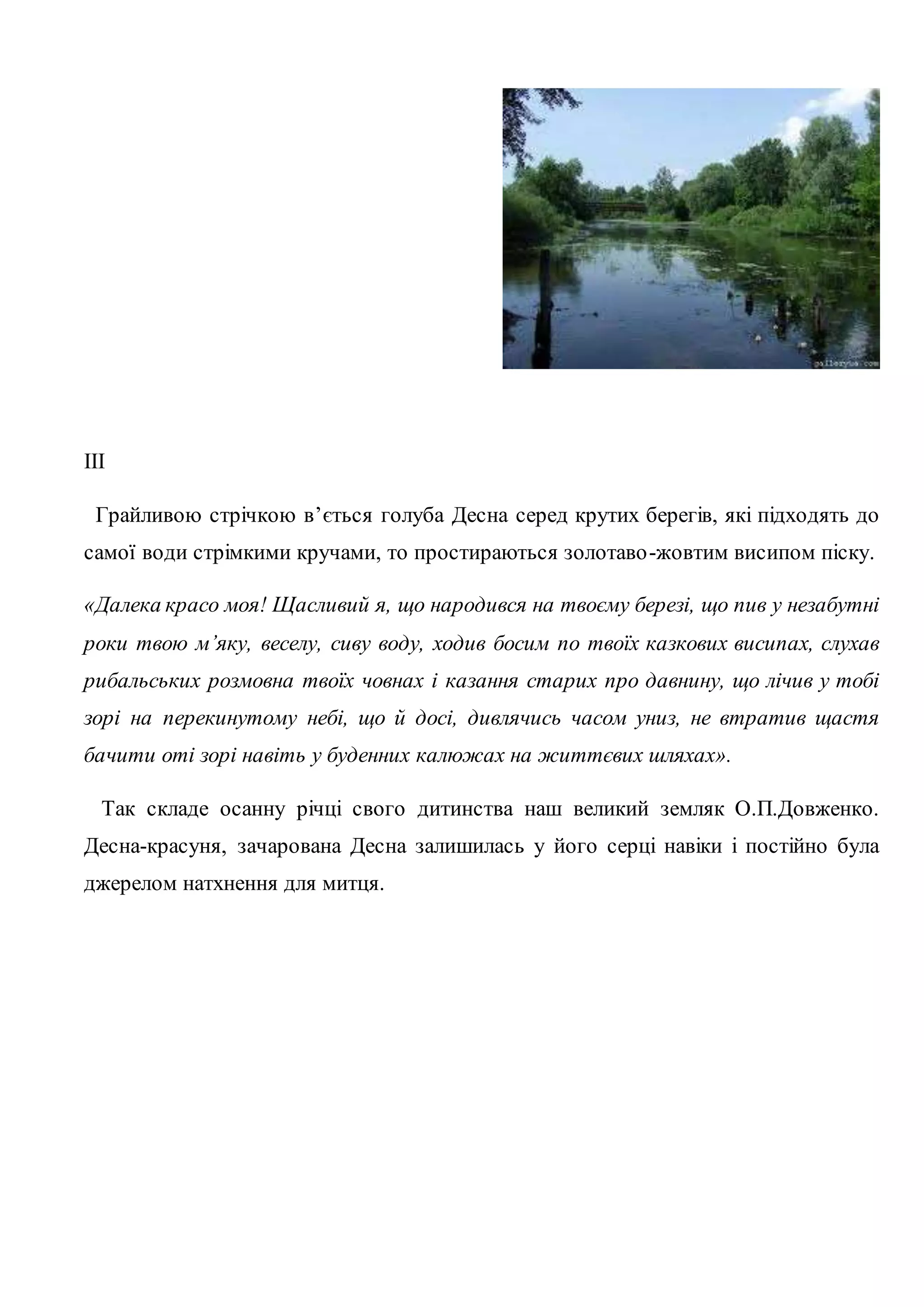 ІІI 
Грайливою стрічкою в’ється голуба Десна серед крутих берегів, які підходять до 
самої води стрімкими кручами, то простираються золотаво -жовтим висипом піску. 
«Далека красо моя! Щасливий я, що народився на твоєму березі, що пив у незабутні 
роки твою м’яку, веселу, сиву воду, ходив босим по твоїх казкових висипах, слухав 
рибальських розмовна твоїх човнах і казання старих про давнину, що лічив у тобі 
зорі на перекинутому небі, що й досі, дивлячись часом униз, не втратив щастя 
бачити оті зорі навіть у буденних калюжах на життєвих шляхах». 
Так складе осанну річці свого дитинства наш великий земляк О.П.Довженко. 
Десна-красуня, зачарована Десна залишилась у його серці навіки і постійно була 
джерелом натхнення для митця. 
 