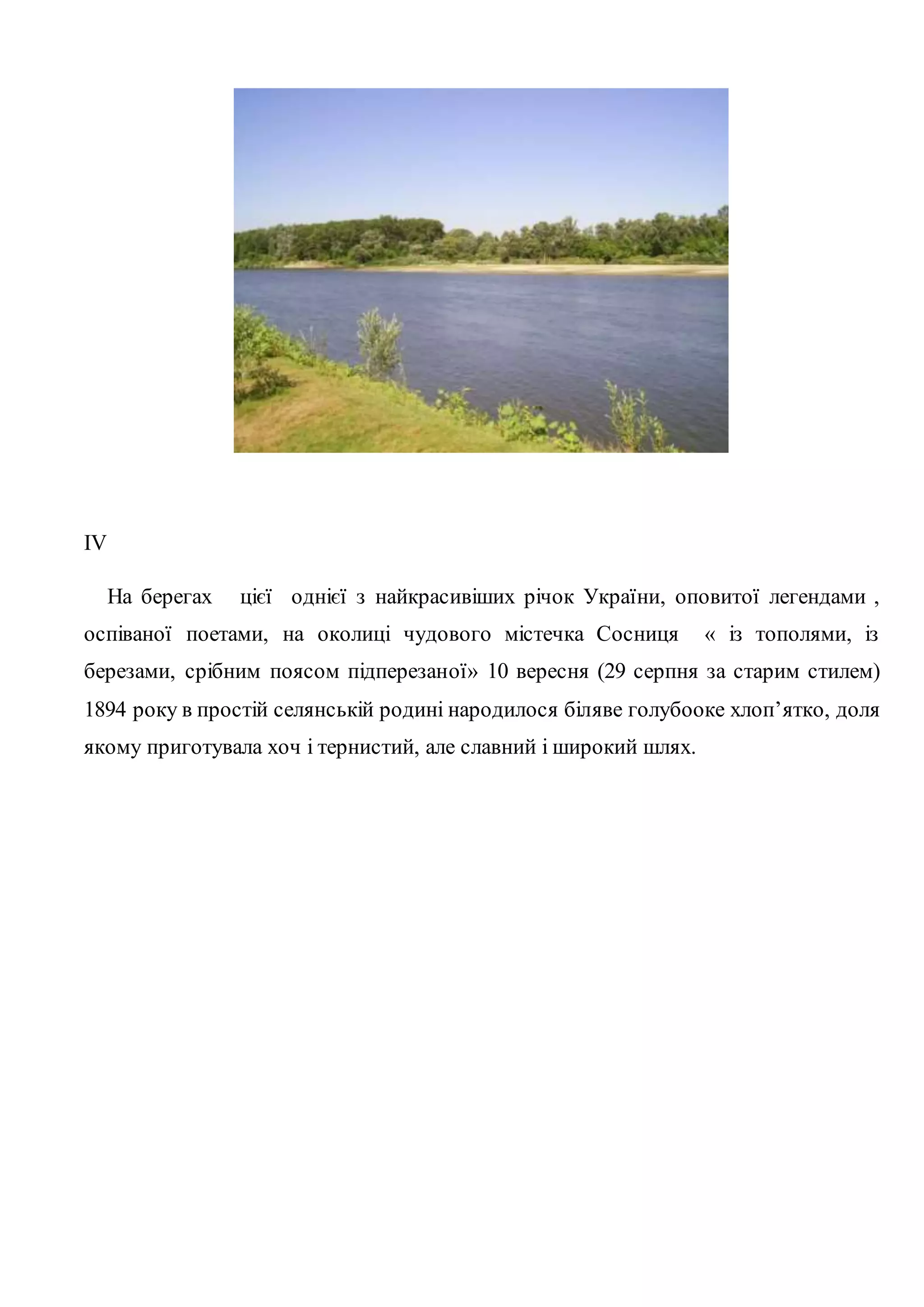ІV 
На берегах цієї однієї з найкрасивіших річок України, оповитої легендами , 
оспіваної поетами, на околиці чудового містечка Сосниця « із тополями, із 
березами, срібним поясом підперезаної» 10 вересня (29 серпня за старим стилем) 
1894 року в простій селянській родині народилося біляве голубооке хлоп’ятко, доля 
якому приготувала хоч і тернистий, але славний і широкий шлях. 
 