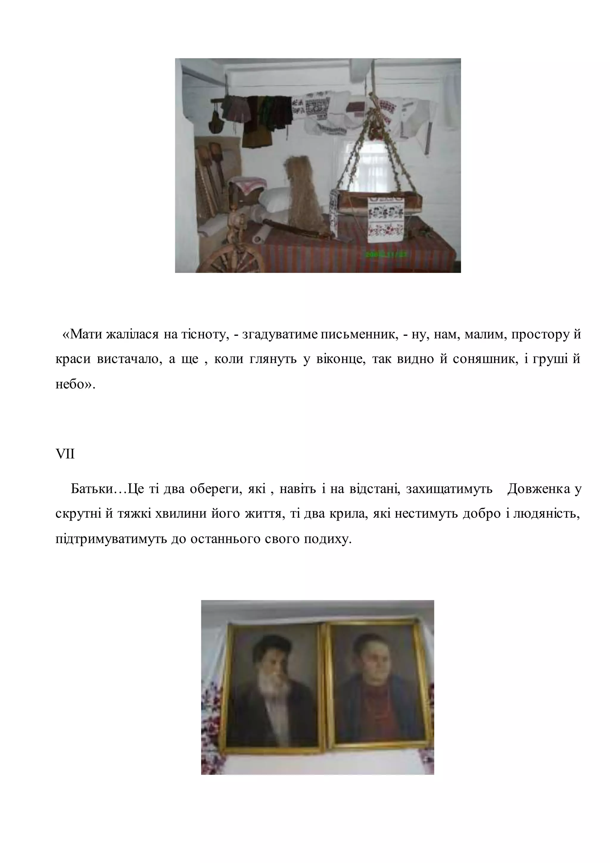 «Мати жалілася на тісноту, - згадуватиме письменник, - ну, нам, малим, простору й 
краси вистачало, а ще , коли глянуть у віконце, так видно й соняшник, і груші й 
небо». 
VII 
Батьки…Це ті два обереги, які , навіть і на відстані, захищатимуть Довженка у 
скрутні й тяжкі хвилини його життя, ті два крила, які нестимуть добро і людяність, 
підтримуватимуть до останнього свого подиху. 
 