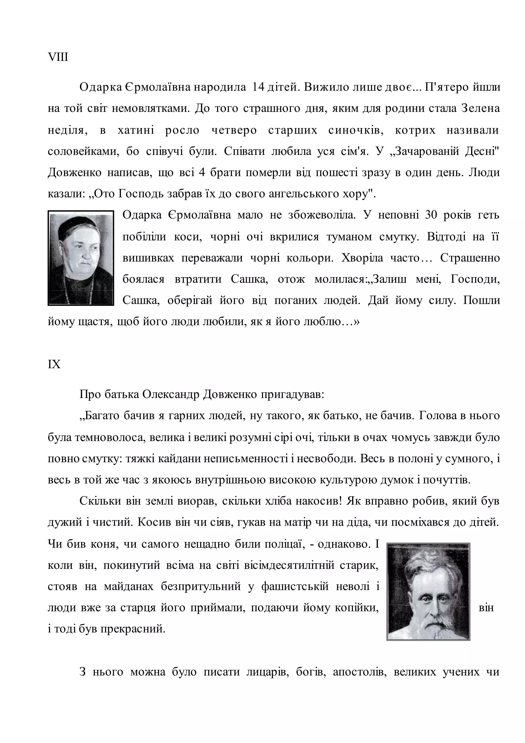 VIII 
Одар ка Єрмолаївна народила 14 дітей. Вижило лише дво є... П' ятеро йшли 
на той світ немовлятками. До того страшного дня, яким для родини стала З елена 
неділя, в хатині р о с ло четвер о с тарших с ино чків, ко тр их наз ивали 
соловейками, бо співучі були. Співати любила уся сім'я. У „Зачарованій Десні" 
Довженко написав, що всі 4 брати померли від пошесті зразу в один день. Люди 
казали: „Ото Господь забрав їх до свого ангельського хору". 
Одарка Єрмолаївна мало не збожеволіла. У неповні 30 років геть 
побіліли коси, чорні очі вкрилися туманом смутку. Відтоді на її 
вишивках переважали чорні кольори. Хворіла часто… Страшенно 
боялася втратити Сашка, отож молилася:„Залиш мені, Господи, 
Сашка, оберігай його від поганих людей. Дай йому силу. Пошли 
йому щастя, щоб його люди любили, як я його люблю…» 
IX 
Про батька Олександр Довженко пригадував: 
„Багато бачив я гарних людей, ну такого, як батько, не бачив. Голова в нього 
була темноволоса, велика і великі розумні сірі очі, тільки в очах чомусь завжди було 
повно смутку: тяжкі кайдани неписьменності і несвободи. Весь в полоні у сумного, і 
весь в той же час з якоюсь внутрішньою високою культурою думок і почуттів. 
Скільки він землі виорав, скільки хліба накосив! Як вправно робив, який був 
дужий і чистий. Косив він чи сіяв, гукав на матір чи на діда, чи посміхався до дітей. 
Чи бив коня, чи самого нещадно били поліцаї, - однаково. І 
коли він, покинутий всіма на світі вісімдесятилітній старик, 
стояв на майданах безпритульний у фашистській неволі і 
люди вже за старця його приймали, подаючи йому копійки, він 
і тоді був прекрасний. 
З нього можна було писати лицарів, богів, апостолів, великих учених чи 
 