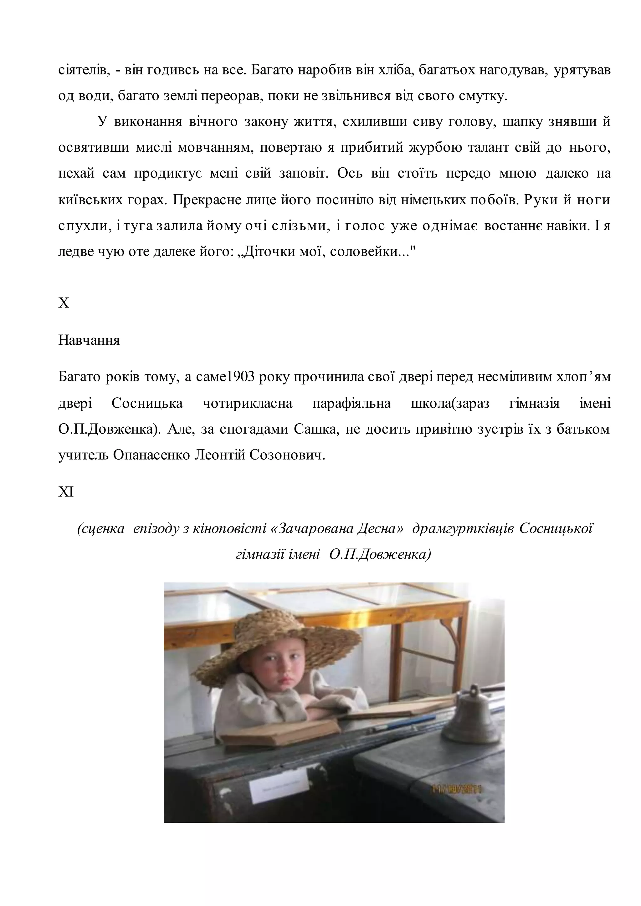 сіятелів, - він годивсь на все. Багато наробив він хліба, багатьох нагодував, урятував 
од води, багато землі переорав, поки не звільнився від свого смутку. 
У виконання вічного закону життя, схиливши сиву голову, шапку знявши й 
освятивши мислі мовчанням, повертаю я прибитий журбою талант свій до нього, 
нехай сам продиктує мені свій заповіт. Ось він стоїть передо мною далеко на 
київських горах. Прекрасне лице його посиніло від німецьких по боїв. Руки й но ги 
с пухли, і туга з алила йо му о чі с ліз ьми, і го ло с уже о днімає востаннє навіки. І я 
ледве чую оте далеке його: „Діточки мої, соловейки..." 
X 
Навчання 
Багато років тому, а саме1903 року прочинила свої двері перед несміливим хлоп ’ям 
двері Сосницька чотирикласна парафіяльна школа(зараз гімназія імені 
О.П.Довженка). Але, за спогадами Сашка, не досить привітно зустрів їх з батьком 
учитель Опанасенко Леонтій Созонович. 
XI 
(сценка епізоду з кіноповісті «Зачарована Десна» драмгуртківців Сосницької 
гімназії імені О.П.Довженка) 
 