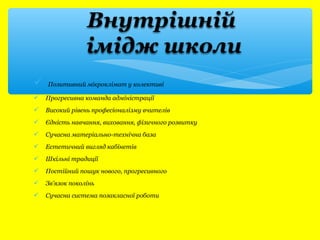  Позитивний мікроклімат у колективі 
 Прогресивна команда адміністрації 
 Високий рівень професіоналізму вчителів 
 Єдність навчання, виховання, фізичного розвитку 
 Сучасна матеріально-технічна база 
 Естетичний вигляд кабінетів 
 Шкільні традиції 
 Постійний пошук нового, прогресивного 
 Зв’язок поколінь 
 Сучасна система позакласної роботи 
 