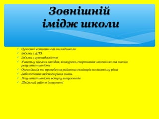  Сучасний естетичний вигляд школи 
 Зв’язки з ДНЗ 
 Зв’язки з громадськістю 
 Участь у міських заходах, конкурсах, спортивних змаганнях та висока 
результативність 
 Організація та проведення районних семінарів на високому рівні 
 Забезпечення якісного рівня знань 
 Результативність вступу випускників 
 Шкільний сайт в інтернеті 
 