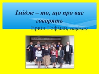 Імідж – то, що про вас 
говорять 
Ервін Гофман, соціолог 
 