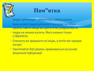 Пам”ятка 
* Імідж і репутація - найцінніше майно школи. 
* Будь аспект вашої діяльності впливає на імідж 
школи, навіть якщо ви цього й не усвідомлюєте. 
* Імідж не можна купити. Його можна тільки 
СТВОРИТИ. 
* Cпочатку ви працюєте на імідж, а потім він працює 
на вас! 
* Пам'ятайте! 83% рішень приймаються на основі 
візуальної інформації. 
 