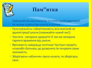 Пам”ятка 
* Зовнішній вигляд вчителів та учнів вкрай важливий - 
по ньому судять про школу в цілому. 
* Пунктуальність і обов'язковість всіх вчителів та 
адміністрації школи (поважайте чужий час!) 
* Чистота - запорука здоров'я! А так же запорука 
гарного враження від школи. 
* Ввічливість найкраща політика! Частіше говоріть 
«спасибі» батькам, це дозволить їм почувати свою 
значимість. 
* Зберігаючи «обличчя» свого колеги, ти зберігаєш 
своє. 
 