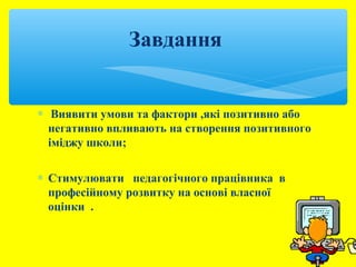 Завдання 
* Виявити умови та фактори ,які позитивно або 
негативно впливають на створення позитивного 
іміджу школи; 
* Стимулювати педагогічного працівника в 
професійному розвитку на основі власної 
оцінки . 
 