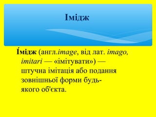 Імідж 
І́мідж (англ.image, від лат. imago, 
imitari — «імітувати») — 
штучна імітація або подання 
зовнішньої форми будь- 
якого об'єкта. 
 