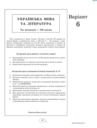 УКРАЇН СЬКА МОВА 
та ЛІТЕРАТ УРА 
Час виконання — 180 хвилин 
Тест складається з трьох частин. Частина 1 містить 36 завдань за- 
критої форми з української мови, а Частина 2 — 24 завданя з укра- 
їнської літератури, відповіді на які Ви маєте позначити в бланку А. 
Частина 3 передбачає написання власного висловлення в бланку Б. 
Правила виконання зазначені перед завданнями кожної нової форми. 
Інструкція щодо роботи в тестовому зошиті 
1. Відповідайте тільки після того, як Ви уважно прочитали та зрозу- 
міли завдання. 
2. Використовуйте як чернетку вільні від тексту місця в зо­шиті. 
3. Намагайтеся виконати всі тестові завдання. 
Інструкція щодо заповнення бланків відповідей А і Б 
1. До бланків записуйте лише правильні, на Вашу думку, відповіді. 
2. Відповіді вписуйте чітко, згідно з інструкцією до кожної форми 
завдань. 
3. Неправильно записані, закреслені та підчищені відповіді у блан- 
ку А — це ПОМИЛКА! 
4. Якщо Ви записали відповідь неправильно, можете виправити її 
у відповідному місці на бланку А. 
5. Виконавши завдання Частини 3, запишіть його на бланку Б. 
6. Ваш результат залежатиме від загальної кількості правильних 
відповідей, записаних до бланка А, та якості виконання творчої 
роботи. 
7. Перш ніж виконувати завдання, позначте номер Вашого зошита 
у відповідному місці на бланку А і бланку Б. 
Бажаємо Вам успіху! 
97 
Варіант 
6 
www.e-ranok.com.ua 
 