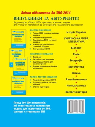 ЯЯккііссннаа ппііддггооттооввккаа ддоо ЗЗННОО-2014 
ВИПУСКНИКИ ТА АБІТУРІЄНТИ! 
Видавництво «Літера ЛТД» пропонує комплект видань 
для успішної підготовки до зовнішнього незалежного оцінювання 
2014 
ǠǗǝǍǅǚǞǩǗǍǙǛǏǍ 
ǄǘǄǟǒǝǍǟǠǝǍ 
ЕКСПРЕС-ПІДГОТОВКА 
rɲʠʟʑʖ  ʤʚʡʠʓʚʧ ʤʗʣʤʠʓʚʧ ʙʑʓʖʑʟʮ 
rɵʗʠʢʗʤʚʩʟʷ ʓʷʖʠʞʠʣʤʷ 
rɤʷʖʡʠʓʷʖʷ ʖʠ ɤɴʈɸ ʤʗʣʤʠʓʚʧ ʙʑʓʖʑʟʮ 
rɭʠʞʗʟʤʑʢʷ ʖʠ ʟʑʛʒʷʝʮʪ ʣʜʝʑʖʟʚʧ ʙʑʓʖʑʟʮ 
+ɵʗʣʤ ʥ ʦʠʢʞʑʤʷ ɪɰɱ 
О. В. Дияк, В. М. Прудка 
2014 
ǠǗǝǍǅǚǞǩǗǍ 
ǘǄǟǒǝǍǟǠǝǍ 
КОМПЛЕКСНЕ ВИДАННЯ 
r 
r 
r 
r 
2014 
В. Ф. Жовтобрюх, В. В. Паращич 
ǠǗǝǍǅǚǞǩǗǍǙǛǏǍ 
ǄǘǄǟǒǝǍǟǠǝǍ 
ТИПОВІ ТЕСТОВІ ЗАВДАННЯ 
r ʓʑʢʷʑʟʤʷʓ ʥ ʦʠʢʞʑʤʷ ɪɰɱ 
rɤʷʖʡʠʓʷʖʷ ʖʠ ɤɴʈɸ ʤʗʣʤʠʓʚʧ ʙʑʓʖʑʟʮ 
rɣʝʑʟʜʚ ʓʷʖʡʠʓʷʖʗʛ 
Понад 560 000 випускників, 
які користувалися комплектом 
видань для підготовки до ЗНО, 
сьогодні є студентами ВНЗ 
Історія України • 
УКРАЇНСЬКА МОВА 
І ЛІТЕРАТУРА • 
Біологія • 
Хімія • 
Географія • 
Математика • 
Фізика • 
Англійська мова • 
Німецька мова • 
Всесвітня історія 
ЕКСПРЕС-ПІДГОТОВКА 
• Понад 1000 типових тестових 
завдань 
• Теоретичні відомості 
• Відповіді до ВСІХ тестових 
завдань 
• Коментарі до найбільш 
складних завдань 
• Тест у форматі ЗНО 
КОМПЛЕКСНІ ВИДАННЯ 
• Довідник 
• Типові тестові завдання 
• Відповіді до тестів для 
самоконтролю 
• Зразки заповнення бланків 
відповідей 
ТИПОВІ ТЕСТОВІ ЗАВДАННЯ 
• 7 варіантів у форматі ЗНО 
• Відповіді до ВСІХ тестових 
завдань 
• Бланки відповідей 
ЯЯккііссннаа ппііддггооттооввккаа ддоо ЗЗННОО-2014 
Створено провідними фахівцями України 
в галузі загальної середньої освіти 
2014 
ǠǗǝǍǅǚǞǩǗǍ 
ǙǛǏǍ 
КОМПЛЕКСНЕ ВИДАННЯ 
rɧʠ 
rɵʚʡ 
rɤʷʖ 
r 
ЯЯккііссннаа ппііддггооттооввккаа ддоо ЗЗННОО-2014 
Створено провідними фахівцями України 
в галузі загальної середньої освіти 
ЯЯккііссннаа ппііддггооттооввккаа ддоо ЗЗННОО-2014 
Створено провідними фахівцями України 
в галузі загальної середньої освіти 
