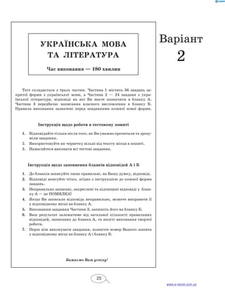 УКРАЇН СЬКА МОВА 
та ЛІТЕРАТ УРА 
Час виконання — 180 хвилин 
Тест складається з трьох частин. Частина 1 містить 36 завдань за- 
критої форми з української мови, а Частина 2 — 24 завданя з укра- 
їнської літератури, відповіді на які Ви маєте позначити в бланку А. 
Частина 3 передбачає написання власного висловлення в бланку Б. 
Правила виконання зазначені перед завданнями кожної нової форми. 
Інструкція щодо роботи в тестовому зошиті 
1. Відповідайте тільки після того, як Ви уважно прочитали та зрозу- 
міли завдання. 
2. Використовуйте як чернетку вільні від тексту місця в зо­шиті. 
3. Намагайтеся виконати всі тестові завдання. 
Інструкція щодо заповнення бланків відповідей А і Б 
1. До бланків записуйте лише правильні, на Вашу думку, відповіді. 
2. Відповіді вписуйте чітко, згідно з інструкцією до кожної форми 
завдань. 
3. Неправильно записані, закреслені та підчищені відповіді у блан- 
ку А — це ПОМИЛКА! 
4. Якщо Ви записали відповідь неправильно, можете виправити її 
у відповідному місці на бланку А. 
5. Виконавши завдання Частини 3, запишіть його на бланку Б. 
6. Ваш результат залежатиме від загальної кількості правильних 
відповідей, записаних до бланка А, та якості виконання творчої 
роботи. 
7. Перш ніж виконувати завдання, позначте номер Вашого зошита 
у відповідному місці на бланку А і бланку Б. 
Бажаємо Вам успіху! 
25 
Варіант 
2 
www.e-ranok.com.ua 
 