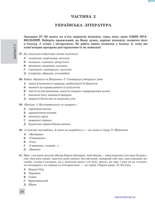 Варіант 2 34 
ЧА СТИНА 2 
Українсь ка література 
Завдання 37–56 мають по п’ять варіантів відповіді, серед яких лише ОДИН ПРА ­ВИЛЬНИ 
Й. Виберіть правильний, на Вашу думку, варіант відповіді, позначте його 
в бланку А згідно з інструкцією. Не робіть інших позначок у бланку А, тому що 
комп’ютерна програма реєструватиме їх як помилки! 
37. До соціально-побутових пісень належать 
А колискові, жартівливі, весільні 
Б козацькі, чумацькі, рекрутські 
В веснянки, щедрівки, колядки 
Г стрілецькі, жниварські, русальні 
Д історичні, обрядові, коломийки 
38. Байка «Бджола та Шершень» Г. Сковороди утверджує ідею 
А краси й величності природи, необхідності її оберігати 
Б чесності та справедливості в суспільстві 
В життя за покликанням, заняття людини «природженим ділом» 
Г взаємозв’язку людини й природи 
Д марності багатства та людських утіх 
39. «Енеїда» І. Котляревського за жанром є 
А героїчним епосом 
Б драматичною поемою 
В поезією у прозі 
Г романом у віршах 
Д бурлескно-травестійною поемою 
40. «І чужому научайтесь, й свого не цурайтесь»,— це слова із твору Т. Шевченка 
А «Катерина» 
Б «Гайдамаки» 
В «Сон» 
Г «І мертвим, і живим...» 
Д «Кавказ» 
41. Мріє «зложити докупи обидва береги Дніпрові, щоб обидва... приклонились під одну булаву», 
сам «був воїн уроди, красоти дуже дивної; був високий, огрядний собі пан, кругловидий, ру- 
сявий, голова в кучерях, як у золотому вінку; очі ясні, веселі, як зорі, і вже чи як ступить, 
чи заговорить, то справді по-гетьманськи» — це герой «Чорної ради» П. Куліша 
А Кирило Тур 
Б Черевань 
В Сомко 
Г Брюховецький 
Д Шрам 
www.e-ranok.com.ua 
 