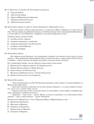 Варіант 2 
35 
42. Т. Шевченко, П. Куліш, М. Костомаров входили до 
А «Руської трійці» 
Б «Покутської трійці» 
В «Кирило-Мефодіївського братства» 
Г «Празької поетичної школи» 
Д «Київської школи поетів» 
43. Прочитайте уривок із повісті І. Нечуя-Левицького «Кайдашева сім’я». 
Не чорна хмара з синього моря виступала, то виступала Мотря з Карпом з-за своєї хати до 
тину. Не сиза хмара над дібровою вставала, то наближалася до тину стара видроока Кайдашиха, 
а за нею вибігла з хати Мелашка з Лавріном, а за ними повибігали усі діти. 
В уривку вжито художні засоби 
А постійні епітети, символи 
Б заперечні порівняння, уособлення 
В заперечні порівняння, постійні епітети 
Г гіперболи, персоніфікація 
Д алегорія, метафора 
44. Прочитайте уривок. 
Не говорила ніколи багацько, але все розумно і скромно і не сміялася на все горло, як інші 
дівчата. …Була ніжніша й тонких обичаїв. Була в одежі все чиста, а гарне темне волосся її було 
в порядку. …З нею годі було як-небудь шуткувати, за рукав тягати, зачіпати. 
Ім’я літературної героїні, про яку йдеться, назва твору та його автор 
А Марічка («Тіні забутих предків» М. Коцюбинського) 
Б Катря («Максим Гримач» Марка Вовчка) 
В Анна («Земля» О. Кобилянської) 
Г Мелашка («Кайдашева сім’я» І. Нечуя-Левицького) 
Д Мавка («Лісова пісня» Лесі Українки) 
45. Прочитайте уривок. 
— Чого ти причепився до мене? Не балакай навтямки; кажи товком: чи віддаси Марисю за 
Миколу? Не мороч мене. 
— Діло шість місяців в герольдії, не сьогодні-завтра утвердять…; а я дочку віддам за мужи- 
ка!.. що ж то я з глузду з’їхав, чи як? 
— Здається мені, що з’їхав: не велиш ні мені, ні дочці робить, сам не робиш, понаймав най- 
митів, наймичок, хазяйство псується… 
— Дворянин — одно, хлоп — друге!.. Може, ти усього не розумієш, то я тобі ясніше скажу: 
сметана — одно, а кисле молоко — друге! Розумієш? 
Даний діалог відбувається у п’єсі І. Карпенка-Карого «Мартин Боруля» між 
А Мартином і Палажкою 
Б Миколою та Марисею 
В Гервасієм та Палажкою 
Г Націєвським та Марисею 
Д Степаном та Марисею 
www.e-ranok.com.ua 
 