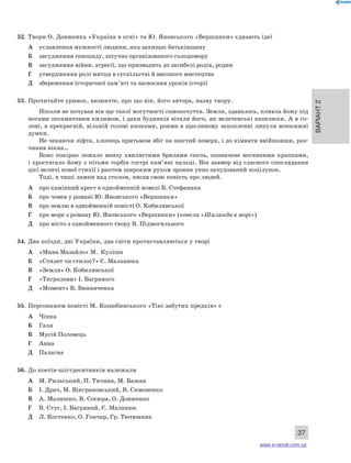 Варіант 2 
37 
52. Твори О. Довженка «Україна в огні» та Ю. Яновського «Вершники» єднають ідеї 
А уславлення мужності людини, яка захищає батьківщину 
Б засудження геноциду, штучно організованого голодомору 
В засудження війни, агресії, що призводить до загибелі родів, родин 
Г утвердження ролі митця в суспільстві й високого мистецтва 
Д збереження історичної пам’яті та засвоєння уроків історії 
53. Прочитайте уривок, визначте, про що він, його автора, назву твору. 
Ніколи не почував він ще такої могутності самопочуття. Земля, здавалось, пливла йому під 
ногами оксамитовим килимом, і дахи будинків вітали його, як велетенські капелюхи. А в го- 
лові, в прекрасній, вільній голові низками, роями в щасливому захопленні линули всеосяжні 
думки. 
Не чекаючи ліфта, хлопець притьмом збіг на шостий поверх, і до кімнати ввійшовши, роз- 
чинив вікна… 
Воно покірно лежало внизу хвилястими брилами скель, позначене вогняними крапками, 
і простягало йому з пітьми горбів гострі кам’яні пальці. Він завмер від сласного споглядання 
цієї величі нової стихії і раптом широким рухом зронив униз зачудований поцілунок. 
Тоді, в тиші лампи над столом, писав свою повість про людей. 
А про камінний хрест в однойменній новелі В. Стефаника 
Б про човен у романі Ю. Яновського «Вершники» 
В про землю в однойменній повісті О. Кобилянської 
Г про море з роману Ю. Яновського «Вершники» (новела «Шаланда в морі») 
Д про місто з однойменного твору В. Підмогильного 
54. Два поїзди, дві України, два світи протиставляються у творі 
А «Мина Мазайло» М. Куліша 
Б «Стилет чи стилос?» Є. Маланюка 
В «Земля» О. Кобилянської 
Г «Тигролови» І. Багряного 
Д «Момент» В. Винниченка 
55. Персонажем повісті М. Коцюбинського «Тіні забутих предків» є 
А Чіпка 
Б Галя 
В Мусій Половець 
Г Анна 
Д Палагна 
56. До поетів-шістдесятників належали 
А М. Рильський, П. Тичина, М. Бажан 
Б І. Драч, М. Вінграновський, В. Симоненко 
В А. Малишко, В. Сосюра, О. Довженко 
Г В. Стус, І. Багряний, Є. Маланюк 
Д Л. Костенко, О. Гончар, Гр. Тютюнник 
www.e-ranok.com.ua 
 