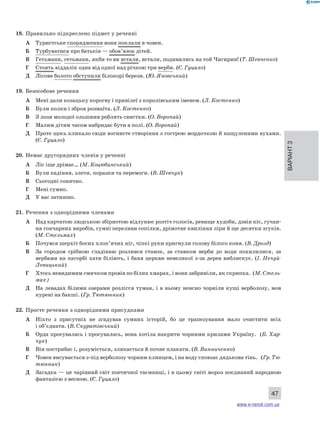 Варіант 3 
47 
18. Правильно підкреслено підмет у реченні 
А Туристське спорядження вони поклали в човен. 
Б Турбуватися про батьків — обов’язок дітей. 
В Гетьмани, гетьмани, якби то ви встали, встали, подивились на той Чигирин! (Т. Шевченко) 
Г Стоять віддалік одна від одної над річкою три верби. (Є. Гуцало) 
Д Лісове болото обступили білокорі берези. (Ю. Яновський) 
19. Безособове речення 
А Мені дали козацьку корогву і привілеї з королівським іменем. (Л. Костенко) 
Б Були полки і зброя розмаїта. (Л. Костенко) 
В З лози молодої ольшини роблять свистки. (О. Воропай) 
Г Малим дітям часом набридає бути в полі. (О. Воропай) 
Д Проте щось кликало сюди вогнисте створіння з гострою мордочкою й нащуленими вухами. 
(Є. Гуцало) 
20. Немає другорядних членів у реченні 
А Ліс іще дрімає… (М. Коцюбинський) 
Б Були падіння, злети, поразки та перемоги. (В. Шевчук) 
В Сьогодні сонячно. 
Г Мені сумно. 
Д У вас затишно. 
21. Речення з однорідними членами 
А Над картатою людською збірнотою відлунює розтіч голосів, ревище худоби, дзвін кіс, гучан- 
ня гончарних виробів, сумні переливи сопілки, дрімотне квиління ліри й ще десятки згуків. 
(М. Стельмах) 
Б Почувся шерхіт босих хлоп’ячих ніг, чіпкі руки пригнули голову білого коня. (В. Дрозд) 
В За городом срібною гладінню розлився ставок, за ставком верби до води похилилися, за 
вербами на пагорбі хати біліють, і баня церкви невеликої з-за дерев виблискує. (І. Нечуй- 
Левицький) 
Г Хтось невидимим смичком провів по білих хмарах, і вони забриніли, як скрипка. (М. Стель- 
мах) 
Д На левадах білими озерами розлігся туман, і в ньому неясно чорніли кущі верболозу, мов 
курені на бакші. (Гр. Тютюнник) 
22. Просте речення з однорідними присудками 
А Ніхто з присутніх не згадував сумних історій, бо це трапезування мало очистити всіх 
і об’єднати. (В. Скуратівський) 
Б Орда просувалась і просувалась, вона хотіла накрити чорними крилами Україну. (Б. Хар- 
чук) 
В Він пострибає і, розуміється, злякається й почне плакати. (В. Винниченко) 
Г Човен висувається з-під верболозу чорним клинцем, і на воду сповзає дядькова тінь. (Гр. Тю- 
тюнник) 
Д Загадка — це чарівний світ поетичної таємниці, і в цьому світі мороз поєднаний народною 
фантазією з весною. (Є. Гуцало) 
www.e-ranok.com.ua 
 