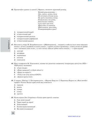 46. Прочитайте уривок із поезії І. Франка, визначте віршовий розмір. 
Варіант 3 54 
Вічний революціонер — 
Дух, наука, думка, воля 
Не уступить пітьми поля, 
Не дасть спутатись тепер. 
Розвалилась зла руїна, 
Покотилася лавина, 
І де в світі тая сила, 
Щоб в бігу її спинила, 
Щоб згасила, мов огень, 
Розвидняющийся день? 
А чотиристопний хорей 
Б п’ятистопний ямб 
В чотиристопний дактиль 
Г чотиристопний амфібрахій 
Д п’ятистопний анапест 
47. Вислови із твору М. Коцюбинського: « [Жайворонки] ... кидають з неба на поле свою сверлячу 
пісню»; «б’ють дзьобами в золото сонця», «грають на його променях»; «сіють пісню на дрібне 
сито і засівають нею поля», «з того посіву зійшла срібна нитка вівсів»,— є прикладами 
А алегорії 
Б метафори 
В порівняння 
Г епітетів 
Д синекдохи 
48. Цикл памфлетів М. Хвильового, якими він розпочав знамениту літературну дискусію 1925— 
1928 років, називався 
А «Сині етюди» 
Б «Камо грядеши?» («Куди йдеш?») 
В «Нарід чи чернь?» 
Г «Чому я не хочу жити в СРСР?» 
Д «Думки проти течії» 
49. У творах «Енеїда» І. Котляревського, «Мартин Боруля» І. Карпенка-Карого та «Моя автобіо- 
графія» Остапа Вишні присутній вид комічного 
А сарказм 
Б іронія 
В сатира 
Г гумор 
Д гротеск 
50. Назва вірша Лесі Українки «Contra spem spero!» означає 
А Годі лити сльози! 
Б Через тернії до зірок! 
В Лови момент! 
Г Залиш надію назавжди! 
Д Без надії сподіваюсь! 
www.e-ranok.com.ua 
 