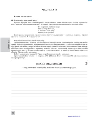 Варіант 3 58 
ЧА СТИНА 3 
Власне висловлення 
61. Прочитайте наведений текст. 
Ярослав Мудрий, наш славний предок, заповідав своїм дітям жити в мирі й злагоді заради міц- 
ності держави, спокою та щастя своїх підданих. Олександр Олесь так написав про це у вірші: 
Не сваріться, жийте в згоді: 
Тільки мир збере усе, 
А незгода, наче вітер, 
Все по полю рознесе. 
Дехто думає, що державні справи його не стосуються, адже він — «маленька людина», від якої 
нічого не залежить. А як думаєте ви? 
Викладіть Ваш погляд на цю проблему. 
Сформулюйте тезу, наведіть два-три переконливі аргументи, що найкраще підтвердять Вашу 
думку. Проілюструйте Ваші міркування посиланнями на приклади з художньої літератури чи ін- 
ших видів мистецтва (зазначте автора й назву твору, укажіть проблему, порушену митцем, худож- 
ній образ, через який проблему розкрито, наведіть цитату з твору тощо), історичними фактами або 
випадками з життя. Не переказуйте змісту художнього твору, не давайте повної характеристики 
образів. Сформулюйте висновки. 
Роботу запишіть на бланку Б. У разі потреби використовуйте чернетку. 
Орієнтовний обсяг роботи — 1 сторінка (200–250 слів). Текст обсягом до 100 слів екзаменатори 
не перевірятимуть. 
Бланк відповідей Б 
Тему роботи не записуйте. Пишіть текст у кожному рядку! 
www.e-ranok.com.ua 
 