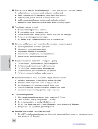12. Прикметники, вжиті у формі найвищого ступеня порівняння, складають рядок 
Варіант 4 64 
А найдрібніший, якнайкоротший, найменш прийнятний 
Б найбільш урожайний, абсолютно правильний, найлегший 
В найсолодший, зовсім темний, найбільш тривалий 
Г найбільш складний, дуже небезпечний, найвибагливіший 
Д якнайшвидший, надзвичайно важливий, найбільш популярний 
13. Числівник ужито в реченні 
А Козацька сотня розтанула в пітьмі. 
Б У спартакіаді взяли участь сто учнів. 
В З-поміж альпіністів лише одиниці змогли подолати цей маршрут. 
Г Четвірка друзів вирушила в мандри. 
Д На майже голих гілках висіло з десяток останніх яблук. 
14. Дієслова майбутнього часу першої особи множини складають рядок 
А запрошуватимемо, візьмете, зруйнуємо 
Б наспіваєте, розхитуємо, вирішимо 
В перенесемо, вигадаєте, подумаємо 
Г заморозимо, заслухаємось, виховуватимемо 
Д звикатимемо, малюємо, увімкнемо 
15. Усі дієприслівники пишуться з не окремо в рядку 
А (не)зчувшись, (не)звертаючись, (не)подякувавши 
Б (не)дочувши, (не)довиконуючи, (не)сказавши 
В (не)обіцяючи, (не)вирішивши, (не)вгаваючи 
Г (не)визначивши, (не)змовляючись, (не)хтуючи 
Д (не)дослухавши, (не)руйнуючи, (не)знаючи 
16. Головне слово стоїть перед залежним у групі словосполучень 
А запросив на концерт, гніздо лелеки, зовсім дорослий 
Б бажання жити, поставити кому, вільно дихається 
В зустрічають гостей, розмова наодинці, добре слово 
Г обладнали кабінет, сповнений гумору, виробництво ліків 
Д скосили жито, комусь із дорослих, надто яскравий 
17. Односкладне речення 
А Щось незбагненне і потаємне є в чарах природи. (І. Цюпа) 
Б Стою по коліна в снігу зачарований. (І. Цюпа) 
В Не проїде тут ніхто, не пройде. (Б. Грінченко) 
Г Не раз у сні являється мені, о люба, образ твій, такий чудовий. (І. Франко) 
Д То була тиха ніч чарівниця. (Леся Українка) 
18. Речення зі складеним іменним присудком 
А По всій Україні справжні коралі ще й тепер під назвою «доброго намиста» вважаються вели- 
кою цінністю. (О. Воропай) 
www.e-ranok.com.ua 
 