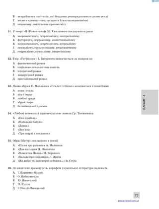 Варіант 4 
73 
В неприйняття політиків, які бездумно розпоряджаються долею землі 
Г жалю з приводу того, що щастя й життя недовговічні 
Д оптимізму, захоплення красою світу 
51. У творі «Я (Романтика)» М. Хвильового поєднуються риси 
А неоромантизму, імпресіонізму, експресіонізму 
Б футуризму, сюрреалізму, екзистенціалізму 
В неокласицизму, імпресіонізму, неореалізму 
Г символізму, експресіонізму, неоромантизму 
Д соцреалізму, символізму, імпресіонізму 
52. Твір «Тигролови» І. Багряного визначається за жанром як 
А фантастичний роман 
Б соціально-психологічна повість 
В історичний роман 
Г химеричний роман 
Д пригодницький роман 
53. Назва збірки Є. Маланюка «Стилет і стилос» асоціюється з поняттями 
А мова і стиль 
Б ніж і серце 
В любов і зрада 
Г зброя і перо 
Д батьківщина і чужина 
54. «Любові всевишній присвячується» новела Гр. Тютюнника 
А «Син приїхав» 
Б «Оддавали Катрю» 
В «Дивак» 
Г «Зав’язь» 
Д «Три зозулі з поклоном» 
55. Образ Матері змальовано в поезії 
А «Пісня про рушник» А. Малишка 
Б «Два кольори» Д. Павличка 
В «Блакитна Панна» М. Вороного 
Г «Балада про соняшник» І. Драча 
Д «Як добре те, що смерті не боюся…» В. Стуса 
56. До видатних драматургів, корифеїв української літератури належить 
А І. Карпенко-Карий 
Б О. Кобилянська 
В Ю. Яновський 
Г П. Куліш 
Д І. Нечуй-Левицький 
www.e-ranok.com.ua 
 