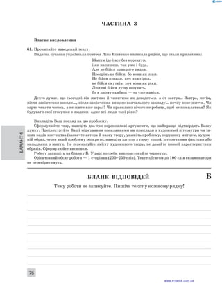 Варіант 4 76 
ЧА СТИНА 3 
Власне висловлення 
61. Прочитайте наведений текст. 
Видатна сучасна українська поетеса Ліна Костенко написала рядки, що стали крилатими: 
Життя іде і все без коректур, 
і як напишеш, так уже і буде. 
Але не бійся прикрого рядка. 
Прозрінь не бійся, бо вони як ліки. 
Не бійся правди, хоч яка гірка, 
не бійся смутків, хоч вони як ріки. 
Людині бійся душу ошукать, 
бо в цьому схибиш — то уже навіки. 
Дехто думає, що сьогодні він житиме й чинитиме як доведеться, а от завтра… Завтра, потім, 
після закінчення школи…, після закінчення вищого навчального закладу… почну нове життя. Чи 
варто чекати чогось, а не жити вже зараз? Чи правильно нічого не робити, щоб не помилятися? Як 
будувати свої стосунки з людьми, адже всі люди такі різні? 
Викладіть Ваш погляд на цю проблему. 
Сформулюйте тезу, наведіть два-три переконливі аргументи, що найкраще підтвердять Вашу 
думку. Проілюструйте Ваші міркування посиланнями на приклади з художньої літератури чи ін- 
ших видів мистецтва (зазначте автора й назву твору, укажіть проблему, порушену митцем, худож- 
ній образ, через який проблему розкрито, наведіть цитату з твору тощо), історичними фактами або 
випадками з життя. Не переказуйте змісту художнього твору, не давайте повної характеристики 
образів. Сформулюйте висновки. 
Роботу запишіть на бланку Б. У разі потреби використовуйте чернетку. 
Орієнтовний обсяг роботи — 1 сторінка (200–250 слів). Текст обсягом до 100 слів екзаменатори 
не перевірятимуть. 
Бланк відповідей Б 
Тему роботи не записуйте. Пишіть текст у кожному рядку! 
www.e-ranok.com.ua 
 