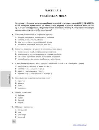 Варіант 5 80 
ЧА СТИНА 1 
Українсь ка мова 
Завдання 1–6 мають по чотири варіанти відповіді, серед яких лише ОДИН ПРА ВИЛЬ­НИ 
Й. Виберіть правильний, на Вашу думку, варіант відповіді, позначте його в блан- 
ку А згідно з інструкцією. Не робіть інших позначок у бланку А, тому що комп’ютерна 
програма реєструватиме їх як помилки! 
1. Усі слова розташовані за алфавітом у рядку 
А почути, почухрати, пощедрувати, пошепки 
Б зичити, зійти, з’їхати, зйомка 
В підґрунтя, підготувати, підданий, підеш 
Г націлити, начинити, нащадок, нашити 
2. Лексична помилка є в одному зі словосполучень рядка 
А висвітлювати події, освітлювати приміщення 
Б приводити дитину, призводити до тяжких наслідків 
В зв’язаний з умовами життя, пов’язаний рушником 
Г познайомити з дівчиною, ознайомити з матеріалом 
3. У дієслівних формах на місці пропуску пишеться одна й та ж сама буква в рядку 
А нагородити — нагоро..у, мазати — ма..у 
Б лазити — ла..у, радити — ра..у 
В сидіти — си..у, возити — во..у 
Г судити — су..у, відгородити — відгоро..у 
4. Орфографічна помилка допущена в слові 
А примчав 
Б рехтує 
В ніде 
Г невеличкі 
5. Застарілим є слово 
А байдак 
Б хутір 
В баский 
Г пором 
6. Збірним є числівник 
А вісімдесят 
Б три 
В дев’ятеро 
Г десятий 
www.e-ranok.com.ua 
 