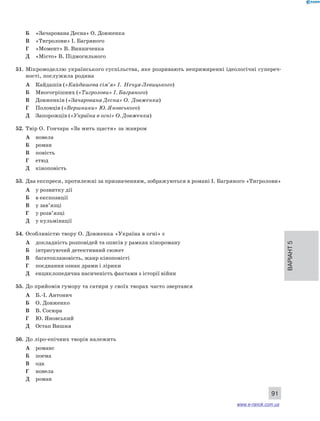 Варіант 5 
91 
Б «Зачарована Десна» О. Довженка 
В «Тигролови» І. Багряного 
Г «Момент» В. Винниченка 
Д «Місто» В. Підмогильного 
51. Мікромоделлю українського суспільства, яке розривають непримиренні ідеологічні супереч- 
ності, послужила родина 
А Кайдашів («Кайдашева сім’я» І. Нечуя-Левицького) 
Б Многогрішних («Тигролови» І. Багряного) 
В Довженків («Зачарована Десна» О. Довженка) 
Г Половців («Вершники» Ю. Яновського) 
Д Запорожців («Україна в огні» О. Довженка) 
52. Твір О. Гончара «За мить щастя» за жанром 
А новела 
Б роман 
В повість 
Г етюд 
Д кіноповість 
53. Два експреси, протилежні за призначенням, зображуються в романі І. Багряного «Тигролови» 
А у розвитку дії 
Б в експозиції 
В у зав’язці 
Г у розв’язці 
Д у кульмінації 
54. Особливістю твору О. Довженка «Україна в огні» є 
А докладність розповідей та описів у рамках кінороману 
Б інтригуючий детективний сюжет 
В багатоплановість, жанр кіноповісті 
Г поєднання ознак драми і лірики 
Д енциклопедична насиченість фактами з історії війни 
55. До прийомів гумору та сатири у своїх творах часто звертався 
А Б.-І. Антонич 
Б О. Довженко 
В В. Сосюра 
Г Ю. Яновський 
Д Остап Вишня 
56. До ліро-епічних творів належить 
А романс 
Б поема 
В ода 
Г новела 
Д роман 
www.e-ranok.com.ua 
 