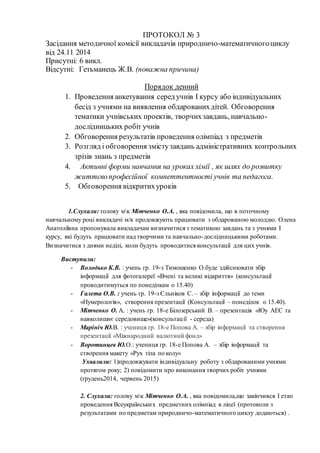 ПРОТОКОЛ № 3 
Засідання методичної комісії викладачів природничо-математичного циклу 
від 24.11 2014 
Присутні: 6 викл. 
Відсутні: Гетьманець Ж.В. (поважна причина) 
Порядок денний 
1. Проведення анкетування серед учнів І курсу або індивідуальних 
бесід з учнями на виявлення обдарованих дітей. Обговорення 
тематики учнівських проектів, творчих завдань, навчально- 
дослідницьких робіт учнів 
2. Обговорення результатів проведення олімпіад з предметів 
3. Розгляд і обговорення змісту завдань адміністративних контрольних 
зрізів знань з предметів 
4. Активні форми навчання на уроках хімії , як шлях до розвитку 
життєво професійної компеттентності учнів та педагога. 
5. Обговорення відкритих уроків 
1.Слухали: голову мк Мітченко О.А. , яка повідомила, що в поточному 
навчальному році викладачі м/к продовжують працювати з обдарованою молоддю. Олена 
Анатоліївна пропонувала викладачам визначитися з тематикою завдань та з учнями І 
курсу, які будуть працювати над творчими та навчально-дослідницькими роботами. 
Визначитися з днями неділі, коли будуть проводитися консультації для цих учнів. 
Виступили: 
- Володько К.В. : учень гр. 19-з Тимошенко О.буде здійснювати збір 
інформації для фотогалереї «Вчені та великі відкриття» (консультації 
проводитимуться по понеділкам о 15.40) 
- Галета О.В. : учень гр. 19-з Єльніков С. – збір інформації до теми 
«Нумерологія», створення презентації (Консультації – понеділок о 15.40). 
- Мітченко О. А. : учень гр. 18-е Білозерський В. – презентація «Юу АЕС та 
навколишнє середовище»(консультац ії - середа) 
- Марініч Ю.В. : учениця гр. 18-е Попова А. – збір інформації та створення 
презентації «Міжнародний валютний фонд» 
- Воротинцев Ю.О.: учениця гр. 18-е Попова А. – збір інформації та 
створення макету «Рух тіла по колу» 
Ухвалили: 1)продовжувати індивідуальну роботу з обдарованими учнями 
протягом року; 2) повідомити про виконання творчих робіт учнями 
(грудень2014, червень 2015) 
2. Слухали: голову мк Мітченко О.А. , яка повідомила,що закінчився І етап 
проведення Всеукраїнськи х предметних олімпіад в ліцеї (протоколи з 
результатами по предметам природничо-математичного циклу додаються) . 
 