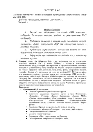 ПРОТОКОЛ № 2 
Засідання методичної комісії викладачів приро дничо-математичного циклу 
від 30.10 2014 
Присутні: 7 викладачів, методист Савченко С.І. 
Відсутні: - 
Порядок денний 
1. Розгляд та обговорення паспортів КМЗ навчальних 
кабінетів. Визначення творчих завдань по удосконаленню КМЗ 
предметів. 
2. Подолання прогалин в знаннях учнів. Запобігання низькій 
успішності. Аналіз результатів ДКР та обговорення заходів з 
ліквідації прогалин. 
3. Практична спрямованість викладання біології як засіб 
формування життєвих компетентностей учнів 
4. Інформація про атестацію викладачів м/к у поточному 
навчальному році. 
1. Слухали: голову мк Мітченко О.А. , яка повідомила, що за результатами 
перевірки паспортів КМЗ у травні 2014року з предметів природничо- 
математичного циклу, паспорти КМЗ предметів за програмами «Рівень стандарту» 
знаходяться у задовільному стані, заповнені всі розділи; матеріали систематизовані 
по темам з предметів хімія, економіка, математика, фізика, інформатика, біологія, 
географія. Голова м/к наголосила на тому, що до кінця 2014-2015н.р. потрібно 
всім викладачам показати динаміку роботи над доповненням КМЗ предметів у 
навчальному кабінеті за рік. Паспорти КМЗ підготувати на засідання м/к на травень 
2014 року вже з поновленою систематизацією тем з предметів. Так як одним із 
найважливіших питань є використання наочності і технічних засобів на уроках 
предметів природничо-математичного циклу, то Олена Анатоліївна пропонувала 
визначитися із творчими завданнями на навчальний рік. 
Виступили: 
- Воротинцев Ю.О. запланував 
 Систематизувати електронні конспекти уроків 
 Виготовити дидактичні роздаткові картки з тем: «Кінематика», 
«Динаміка», «Статика», «Закони збереження», «Основи МКТ», 
«Основи термодинаміки», «Властивостігазів, рідин і твердих тіл», 
«Електростатика», «Електродинаміка», «Електромагнетизм», 
«Коливання і хвилі», «Хвильова і квантова оптика», «Атомна і ядерна 
фізика» 
 Підготовка збірника контрольних робіт з фізики до друку 
 Удосконалення збірника лабораторних і практичних робіт з фізики 
 Створення навчального посібника 
 Оновити тематичні стенди 
 Поповнити кабінет електронними посібниками 
 Облаштування в лабораторії лабораторних робіт 
- 
 