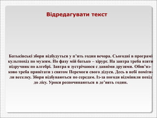 Відредагувати текст 
Батьківські збори відбудуться у п’ять годин вечора. Сьогодні в програмі 
культпохід по музеям. По фаху мій батько – хірург. На завтра треба взяти 
підручник по алгебрі. Завтра я зустрічаюся с давніми друзями. Обов’яз- 
ково треба привітати з святом Перемоги свого дідуся. Десь в небі поміти- 
ли веселку. Збори відбуваються по середам. Із-за погоди відмінили похід 
до лісу. Уроки розпочинаються в де’вять годин. 
