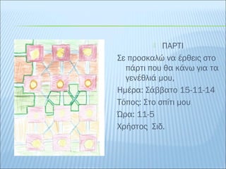  ΠΑΡΤΙ 
Σε προσκαλώ να έρθεις στο 
πάρτι που θα κάνω για τα 
γενέθλιά μου, 
Ημέρα: Σάββατο 15-11-14 
Τόπος: Στο σπίτι μου 
Ώρα: 11-5 
Χρήστος Σιδ. 
 