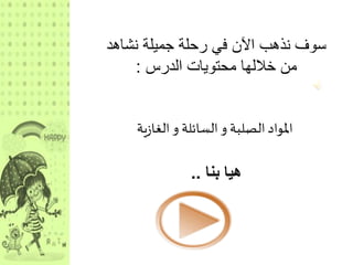 سوف نذهب الآن في رحلة جميلة نشاهد 
من خلالها محتويات الدرس : 
المواد الصلبة و السائلة و الغازية 
هيا بنا .. 
 