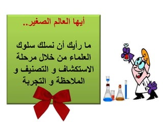 أيها العالم الصغير.. 
ما رأيك أن نسلك سلوك 
العلماء من خلال مرحلة 
الاستكشاف و التصنيف و 
الملاحظة و التجربة 
 