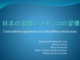 Costumbres japonesas vs costumbres mexicanas 
Aaron Jared Quezada Luna 
Valeria Corona 
Maria Fernanda 
Arlen Cristina Castillo Sánchez 
Mario García Gonzalez 
 
