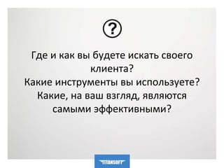 Где и как вы будете искать своего 
клиента? 
Какие инструменты вы используете? 
Какие, на ваш взгляд, являются 
самыми эффективными? 
 