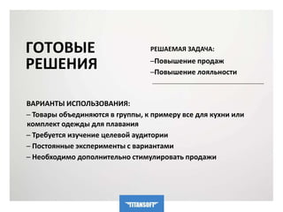 ГОТОВЫЕ 
РЕШЕНИЯ 
РЕШАЕМАЯ ЗАДАЧА: 
─Повышение продаж 
─Повышение лояльности 
ВАРИАНТЫ ИСПОЛЬЗОВАНИЯ: 
─ Товары объединяются в группы, к примеру все для кухни или 
комплект одежды для плавания 
─ Требуется изучение целевой аудитории 
─ Постоянные эксперименты с вариантами 
─ Необходимо дополнительно стимулировать продажи 
 