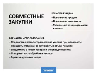 СОВМЕСТНЫЕ 
ЗАКУПКИ 
РЕШАЕМАЯ ЗАДАЧА: 
─Повышение продаж 
─Повышение лояльности 
─Увеличение возвращаемости 
клиента 
ВАРИАНТЫ ИСПОЛЬЗОВАНИЯ: 
─ Предлагать организаторам особые условия при малом опте 
─ Поощрять статусами за активность и объем покупок 
─ Уведомлять о новых товарах и спецпредложениях 
─ Приоритетность обработки заказов 
─ Гарантия доставки товара 
 