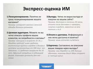 Экспресс-оценка ИМ 
1.Позиционирование. Понятно ли 
сразу позиционирование вашего 
магазина? 
Пример: интернет-магазин женской 
одежды больших размеров. 
2.Целевая аудитория. Можете ли вы 
четко описать профили ваших 
клиентов, их потребности и мотивы? 
Пример: женщина в возрасте 25-35, с 
доходом средний/ ниже среднего, 
жительница крупных городов и деловых 
центров численностью от 500 тыс. чел. 
Замужем, 1-2 ребенка в возрасте до 10 
лет. Офисный сотрудник в небольшой 
фирме. Ключевая ценность для нее - 
семья. 
3.Выгоды. Четко ли видна выгода от 
покупки на вашем сайте? 
Пример: доставка в течении 24 часов, 
оплата после доставки и проверки, 
покупка в кредит, гарантия на всю 
технику и т.д. 
4.Оплата и доставка. Информация о 
них легко доступна и понятна? 
Пример: www.sotmarket.ru/delivery 
5.Карточка. Составлено ли описание 
ваших товаров через выгоды? 
Пример: наш барабан на 20% больше 
обычного, поэтому Bosch Maxx стирает 
в «четыре руки» 
 