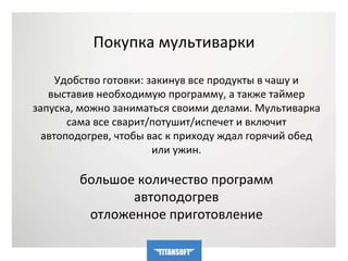 Покупка мультиварки 
Удобство готовки: закинув все продукты в чашу и 
выставив необходимую программу, а также таймер 
запуска, можно заниматься своими делами. Мультиварка 
сама все сварит/потушит/испечет и включит 
автоподогрев, чтобы вас к приходу ждал горячий обед 
или ужин. 
большое количество программ 
автоподогрев 
отложенное приготовление 
 