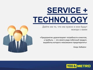 SERVICE + 
TECHNOLOGY 
Дайте им то, что им нужно и они будут 
всегда с вами 
«Предприятие удовлетворяет потребности клиентов, 
а прибыль — это своего рода побочный продукт, 
выработку которого невозможно предотвратить» 
Клаус Кобьёлл 
 