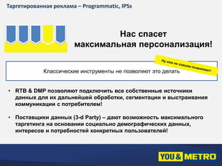 Таргетированная реклама – Programmatic, IPSs 
Нас спасет 
максимальная персонализация! 
Классические инструменты не позволяют это делать 
• RTB & DMP позволяют подключить все собственные источники 
данных для их дальнейшей обработки, сегментации и выстраивания 
коммуникации с потребителем! 
• Поставщики данных (3-d Party) – дают возможность максимального 
таргетинга на основании социально демографических данных, 
интересов и потребностей конкретных пользователей! 
 