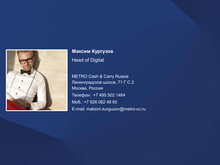 Максим Кургузов 
Head of Digital 
METRO Cash & Carry Russia 
Ленинградское шоссе, 71 Г С 2 
Москва, Россия 
Телефон: +7 495 502 1464 
Моб.: +7 926 082 48 85 
E-mail: maksim.kurguzov@metro-cc.ru 
